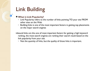 Link Building 
What is Link Popularity? 
◦ Link Popularity refers to the number of links pointing TO your site FROM 
other sites on the Web. 
◦ Building links is one of the most important factors in getting top placements 
on the major search engines 
inbound links are the one of most important factors for getting a high keyword 
ranking, the most search engines are ranking their search result based on the 
link popularity from your site. 
◦ Not the quantity of links, but the quality of those links is important. 
 