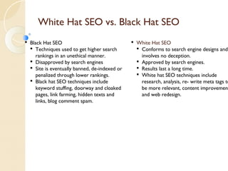 White Hat SEO vs. Black Hat SEO 
 Black Hat SEO 
 Techniques used to get higher search 
rankings in an unethical manner. 
 Disapproved by search engines 
 Site is eventually banned, de-indexed or 
penalized through lower rankings. 
 Black hat SEO techniques include 
keyword stuffing, doorway and cloaked 
pages, link farming, hidden texts and 
links, blog comment spam. 
 White Hat SEO 
 Conforms to search engine designs and 
involves no deception. 
 Approved by search engines. 
 Results last a long time. 
 White hat SEO techniques include 
research, analysis, re- write meta tags to 
be more relevant, content improvement 
and web redesign. 
 