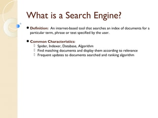 What is a Search Engine? 
Definition: An internet-based tool that searches an index of documents for a 
particular term, phrase or text specified by the user. 
Common Characteristics: 
 Spider, Indexer, Database, Algorithm 
 Find matching documents and display them according to relevance 
 Frequent updates to documents searched and ranking algorithm 
 