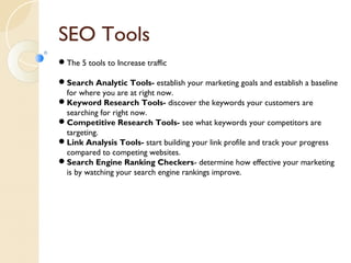 SEO Tools 
The 5 tools to Increase traffic 
Search Analytic Tools- establish your marketing goals and establish a baseline 
for where you are at right now. 
Keyword Research Tools- discover the keywords your customers are 
searching for right now. 
Competitive Research Tools- see what keywords your competitors are 
targeting. 
Link Analysis Tools- start building your link profile and track your progress 
compared to competing websites. 
Search Engine Ranking Checkers- determine how effective your marketing 
is by watching your search engine rankings improve. 
 