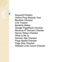 Keyword Position 
Online Ping Website Tool 
Backlink Checker 
Link Tracker 
Backlink Maker 
Google PageRank Checker 
Reverse IP Domain Checker 
Server Status Checker 
What Is My Ip 
Domain Age Checker 
Page Speed Checker 
Page Size Checker 
Website Links Count Checker 
 