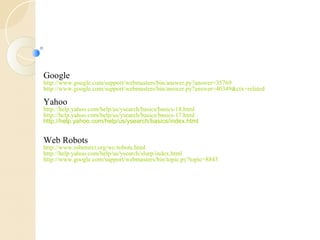 Google 
http://www.google.com/support/webmasters/bin/answer.py?answer=35769 
http://www.google.com/support/webmasters/bin/answer.py?answer=40349&ctx=related 
Yahoo 
http://help.yahoo.com/help/us/ysearch/basics/basics-18.html 
http://help.yahoo.com/help/us/ysearch/basics/basics-17.html 
http://help.yahoo.com/help/us/ysearch/basics/index.html 
Web Robots 
http://www.robotstxt.org/wc/robots.html 
http://help.yahoo.com/help/us/ysearch/slurp/index.html 
http://www.google.com/support/webmasters/bin/topic.py?topic=8843 
