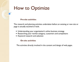 How to Optimize 
Pre-site activities 
The research and planning activities undertaken before an existing or new site or 
page is actually touched or built. 
• Understanding your organization's online business strategy 
• Researching your market category, customers and competitors 
• Keyword research and selection 
On-site activities 
The activities directly involved in the content and design of web pages. 
 
