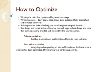 How to Optimize 
• Writing the title, description and keyword meta tags 
• Writing content – Body copy, titles, image tags, outbound links that reflect 
and enhance keywords. 
• Building internal links – Helping the search engines navigate the site 
• Site design and construction - Ensuring the web page utilizes design and code 
that can be properly crawled and indexed by the search engines. 
Off-site activities 
Building a portfolio of quality inbound links to your web site. 
Post –site activities 
Analyzing and responding to site traffic and user feedback once a 
web site has been optimized. Effective SEO is a continuous activity. 
 