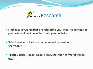 Research
 Find best keywords that are related to your website services or

products and best describe about your website.
 Select keywords that are less competitive and most

searchable.
 Tools: Google Trends, Google Keyword Planner, World tracker

etc.

 