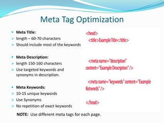 Meta Tag Optimization
 Meta Title:
 length – 60-70 characters

 Should include most of the keywords
 Meta Description:
 length 150-160 characters

 Use targeted keywords and

synonyms in description.
 Meta Keywords:
 10-15 unique keywords

 Use Synonyms
 No repetition of exact keywords

NOTE: Use different meta tags for each page.

 