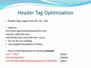 Header Tag Optimization
 Header Tags ranges from (H1, H2 …H6)
 Used as:

<h1>most significant keyword</h1><br>
<h2>less vital</h2><br>
<h3>further less vital</h3><br> so on..
 Do not do over stuffing.
 Use targeted Keywords or Phrase.
 Poor to Well Optimized H1 Heading Example-

<h1>””</h1>
//poor
<h1>Hosting</h1>
//better
<h1>The best Web Hosting Company In India</h1> //Best

 