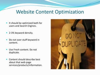 Website Content Optimization
 It should be optimized both for

users and Search Engines.
 2-3% keyword density.
 Do not over stuff keyword in

content.
 Use Fresh content. Do not

duplicate.
 Content should describe best

about that web page
services/products/information.

 