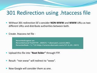 301 Redirection using .htaccess file
 Without 301 redirection SE’s consider NON-WWW and WWW URLs as two

different URLs and distribute authorities between both.
 Create .htaccess txt file -

 Upload this file into “Root folder” through FTP.
 Result- “non www” will redirect to “www”.
 Now Google will consider them as one.

 