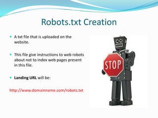 Robots.txt Creation
 A txt file that is uploaded on the

website.
 This file give instructions to web robots

about not to index web pages present
in this file.
 Landing URL will be:

http://www.domainname.com/robots.txt

 