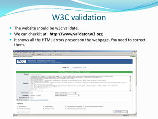 W3C validation
 The website should be w3c validate.
 We can check it at: http://www.validator.w3.org
 It shows all the HTML errors present on the webpage. You need to correct

them.

 