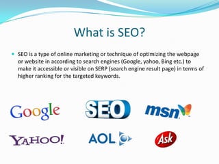 What is SEO?
 SEO is a type of online marketing or technique of optimizing the webpage

or website in according to search engines (Google, yahoo, Bing etc.) to
make it accessible or visible on SERP (search engine result page) in terms of
higher ranking for the targeted keywords.

 