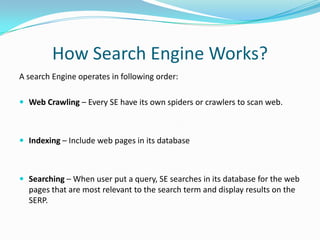 How Search Engine Works?
A search Engine operates in following order:
 Web Crawling – Every SE have its own spiders or crawlers to scan web.

 Indexing – Include web pages in its database

 Searching – When user put a query, SE searches in its database for the web

pages that are most relevant to the search term and display results on the
SERP.

 