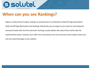 When can you see Rankings? 
Organic or Natural Search Engine rankings are achieved due to a combination of both On-Page optimization 
(SEO) and Off-Page Optimization (Link Building). Realistically, you can expect to see results for some keywords 
starting 4-6 weeks after the final submission. Rankings usually stabilize after about three months after the 
implementation phase. However, your traffic rises continuously since more and more search engines index more 
and more optimized pages of your website. 
 
