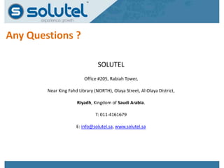 Any Questions ? 
SOLUTEL 
Office #205, Rabiah Tower, 
Near King Fahd Library (NORTH), Olaya Street, Al Olaya District, 
Riyadh, Kingdom of Saudi Arabia. 
T: 011-4161679 
E: info@solutel.sa, www.solutel.sa 
 