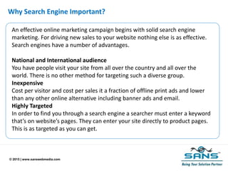© 2015 | www.sanswebmedia.com
Why Search Engine Important?
An effective online marketing campaign begins with solid search engine
marketing. For driving new sales to your website nothing else is as effective.
Search engines have a number of advantages.
National and International audience
You have people visit your site from all over the country and all over the
world. There is no other method for targeting such a diverse group.
Inexpensive
Cost per visitor and cost per sales it a fraction of offline print ads and lower
than any other online alternative including banner ads and email.
Highly Targeted
In order to find you through a search engine a searcher must enter a keyword
that’s on website’s pages. They can enter your site directly to product pages.
This is as targeted as you can get.
 