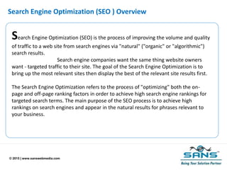 © 2015 | www.sanswebmedia.com
Search Engine Optimization (SEO ) Overview
Search Engine Optimization (SEO) is the process of improving the volume and quality
of traffic to a web site from search engines via "natural" ("organic" or "algorithmic")
search results.
Search engine companies want the same thing website owners
want - targeted traffic to their site. The goal of the Search Engine Optimization is to
bring up the most relevant sites then display the best of the relevant site results first.
The Search Engine Optimization refers to the process of "optimizing" both the on-
page and off-page ranking factors in order to achieve high search engine rankings for
targeted search terms. The main purpose of the SEO process is to achieve high
rankings on search engines and appear in the natural results for phrases relevant to
your business.
 