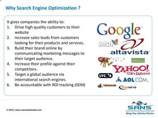 © 2015 | www.sanswebmedia.com
Why Search Engine Optimization ?
It gives companies the ability to:
1. Drive high quality customers to their
website
2. Increase sales leads from customers
looking for their products and services.
3. Build their brand online by
communicating marketing messages to
their target audience.
4. Increase their profile against their
competitors.
5. Target a global audience via
international search engines.
6. Be accountable with ROI tracking (SEM)
 