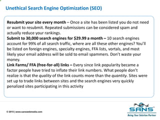 © 2015 | www.sanswebmedia.com
Unethical Search Engine Optimization (SEO)
Resubmit your site every month – Once a site has been listed you do not need
or want to resubmit. Repeated submissions can be considered spam and
actually reduce your rankings.
Submit to 30,000 search engines for $29.99 a month – 10 search engines
account for 99% of all search traffic, where are all these other engines? You’ll
be listed on foreign engines, specialty engines, FFA lists, vortals, and most
likely your email address will be sold to email spammers. Don’t waste your
money.
Link Farms/ FFA (free-for-all) links – Every since link popularity became a
factor people have tried to inflate their link numbers. What people don’t
realize is that the quality of the link counts more than the quantity. Sites were
set up to trade links between sites and the search engines very quickly
penalized sites participating in this activity
 