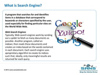 © 2015 | www.sanswebmedia.com
What is Search Engine?
A program that searches for and identifies
items in a database that correspond to
keywords or characters specified by the user,
used especially for finding particular sites on
the World Wide Web.
Web Search Engines
Typically, Web search engines work by sending
out a spider to fetch as many documents as
possible. Another program, called an
indexer, then reads these documents and
creates an index based on the words contained
in each document. Each search engine uses
aproprietary algorithm to create its indices
such that, ideally, only meaningful results are
returned for each query.
 