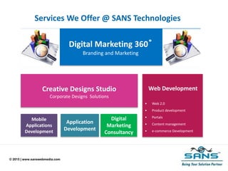 © 2015 | www.sanswebmedia.com
Services We Offer @ SANS Technologies
Web Development
• Web 2.0
• Product development
• Portals
• Content management
• e-commerce Development
Creative Designs Studio
Corporate Designs Solutions
Digital
Marketing
Consultancy
Application
Development
Mobile
Applications
Development
Digital Marketing 360 ̊
Branding and Marketing
 