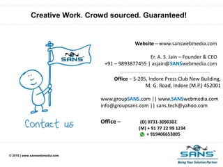 © 2015 | www.sanswebmedia.com
Creative Work. Crowd sourced. Guaranteed!
Website – www.sanswebmedia.com
Er. A. S. Jain – Founder & CEO
+91 – 9893877455 | asjain@SANSwebmedia.com
Office – S-205, Indore Press Club New Building,
M. G. Road, Indore (M.P.) 452001
www.groupSANS.com || www.SANSwebmedia.com
info@groupsans.com || sans.tech@yahoo.com
Office – (O) 0731-3090302
(M) + 91 77 22 99 1234
+ 919406653005
 