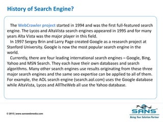 © 2015 | www.sanswebmedia.com
History of Search Engine?
The WebCrawler project started in 1994 and was the first full-featured search
engine. The Lycos and AltaVista search engines appeared in 1995 and for many
years Alta Vista was the major player in this field.
In 1997 Sergey Brin and Larry Page created Google as a research project at
Stanford University. Google is now the most popular search engine in the
world.
Currently, there are four leading international search engines – Google, Bing,
Yahoo and MSN Search. They each have their own databases and search
algorithms. Many other search engines use results originating from these three
major search engines and the same seo expertise can be applied to all of them.
For example, the AOL search engine (search.aol.com) uses the Google database
while AltaVista, Lycos and AllTheWeb all use the Yahoo database.
 