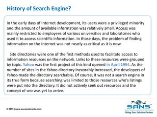 © 2015 | www.sanswebmedia.com
History of Search Engine?
In the early days of Internet development, its users were a privileged minority
and the amount of available information was relatively small. Access was
mainly restricted to employees of various universities and laboratories who
used it to access scientific information. In those days, the problem of finding
information on the Internet was not nearly as critical as it is now.
Site directories were one of the first methods used to facilitate access to
information resources on the network. Links to these resources were grouped
by topic. Yahoo was the first project of this kind opened in April 1994. As the
number of sites in the Yahoo directory inexorably increased, the developers of
Yahoo made the directory searchable. Of course, it was not a search engine in
its true form because searching was limited to those resources who’s listings
were put into the directory. It did not actively seek out resources and the
concept of seo was yet to arrive.
 