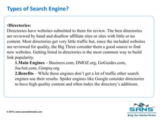 © 2015 | www.sanswebmedia.com
Types of Search Engine?
•Directories:
Directories have websites submitted to them for review. The best directories
are reviewed by hand and disallow affiliate sites or sites with little or no
content. Most directories get very little traffic but, since the included websites
are reviewed for quality, the Big Three consider them a good source to find
new websites. Getting listed in directories is the most common way to build
link popularity.
1.Main Engines – Business.com, DMOZ.org, GoGuides.com,
JoeAnt.com, Gimpsy.org
2.Benefits – While these engines don’t get a lot of traffic other search
engines use their results. Spider engines like Google consider directories
to have high quality content and often index the directory’s additions.
 