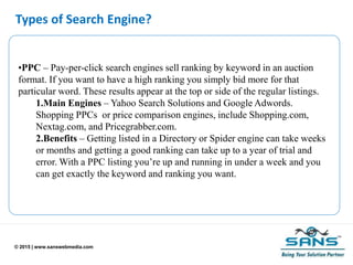 © 2015 | www.sanswebmedia.com
Types of Search Engine?
•PPC – Pay-per-click search engines sell ranking by keyword in an auction
format. If you want to have a high ranking you simply bid more for that
particular word. These results appear at the top or side of the regular listings.
1.Main Engines – Yahoo Search Solutions and Google Adwords.
Shopping PPCs or price comparison engines, include Shopping.com,
Nextag.com, and Pricegrabber.com.
2.Benefits – Getting listed in a Directory or Spider engine can take weeks
or months and getting a good ranking can take up to a year of trial and
error. With a PPC listing you’re up and running in under a week and you
can get exactly the keyword and ranking you want.
 