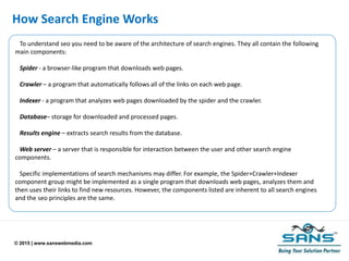© 2015 | www.sanswebmedia.com
How Search Engine Works
To understand seo you need to be aware of the architecture of search engines. They all contain the following
main components:
Spider - a browser-like program that downloads web pages.
Crawler – a program that automatically follows all of the links on each web page.
Indexer - a program that analyzes web pages downloaded by the spider and the crawler.
Database– storage for downloaded and processed pages.
Results engine – extracts search results from the database.
Web server – a server that is responsible for interaction between the user and other search engine
components.
Specific implementations of search mechanisms may differ. For example, the Spider+Crawler+Indexer
component group might be implemented as a single program that downloads web pages, analyzes them and
then uses their links to find new resources. However, the components listed are inherent to all search engines
and the seo principles are the same.
 