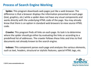 © 2015 | www.sanswebmedia.com
Process of Search Engine Working
Spider. This program downloads web pages just like a web browser. The
difference is that a browser displays the information presented on each page
(text, graphics, etc.) while a spider does not have any visual components and
works directly with the underlying HTML code of the page. You may already
know that there is an option in standard web browsers to view source HTML
code.
Crawler. This program finds all links on each page. Its task is to determine
where the spider should go either by evaluating the links or according to a
predefined list of addresses. The crawler follows these links and tries to find
documents not already known to the search engine.
Indexer. This component parses each page and analyzes the various elements,
such as text, headers, structural or stylistic features, special HTML tags, etc.
 