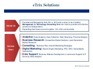 eTrix Solutions

About Us

• Founded and Managed by Amit Giri, in 2013 with a vision to be a leading
Management & Technology Consulting firm from India to provide cost effective
services to Global clients.
• Expanding client base across the globe: UK, USA, and Australia.

• Analytics: Data Analytics, Data Collection, Data Cleansing, Financial Analysis
• Business Research: Competitive Market Analysis, Lead Generation,
Market Research

Service
Lines

• Consulting: Business Plan, Internet Marketing Strategies
• Digital Marketing: Search Engine Marketing, PPC, SEO, Social Media
Optimization

• E-biz Support: Business Website Development, e-commerce Support & IT
Services, Web Analytics

©2013 Private and confidential

 