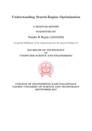 Understanding Search-Engine Optimization
A SEMINAR REPORT
SUBMITTED BY
Nandu B Rajan (12151210)
In partial fulﬁllment of the requirements for the award of Degree of
BACHELOR OF TECHNOLOGY
IN
COMPUTER SCIENCE AND ENGINEERING
COLLEGE OF ENGINEERING KARUNAGAPPALLY
COCHIN UNIVERSIT OF SCIENCE AND TECHNOLOGY
SEPTEMBER 2017
 
