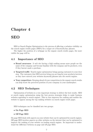 Chapter 4
SEO
SEO or Search Engine Optimization is the process of aﬀecting a websites visibility on
the search engine results pages (SRPs) for a target set of keywords/key phrases.
The higher the position of a webpage on the organic search results pages, the more
visible the page will be.
4.1 Importance of SEO
ˆ Brand awareness A web site having a high ranking means more people see the
name of the company and become familiar with the company and its products, even
if they havent made a purchase.
ˆ Targeted traﬃc Search engine optimization brings paying customers to your door
step. The customers that SEO services bring you are long for your products/services
as they have entered your websites keywords/phrases into the search engines.
ˆ Your competitors Keeping ahead of your competition in the organic search results
can help boost the perceived position of your company in your marketplace.
4.2 SEO Techniques
Optimization of websites is a very important strategy to deliver the best results. SEO
or search engine optimization using the best proven strategies helps to make business
websites appealing to search engines. This in turn improves the ranking and enables the
website to appear among the top ranking websites on search engine result pages.
SEO techniques can be classiﬁed into two groups:
ˆ On Page SEO
ˆ Oﬀ Page SEO
On page SEO deals with aspects on your website that can be optimized for search engines.
Oﬀ page SEO involves aspects on other websites on the internet that can be optimized to
improve the ranking of your website on leading search engines. Its important to under-
stand the diﬀerence between on page and oﬀ page SEO.
7
 