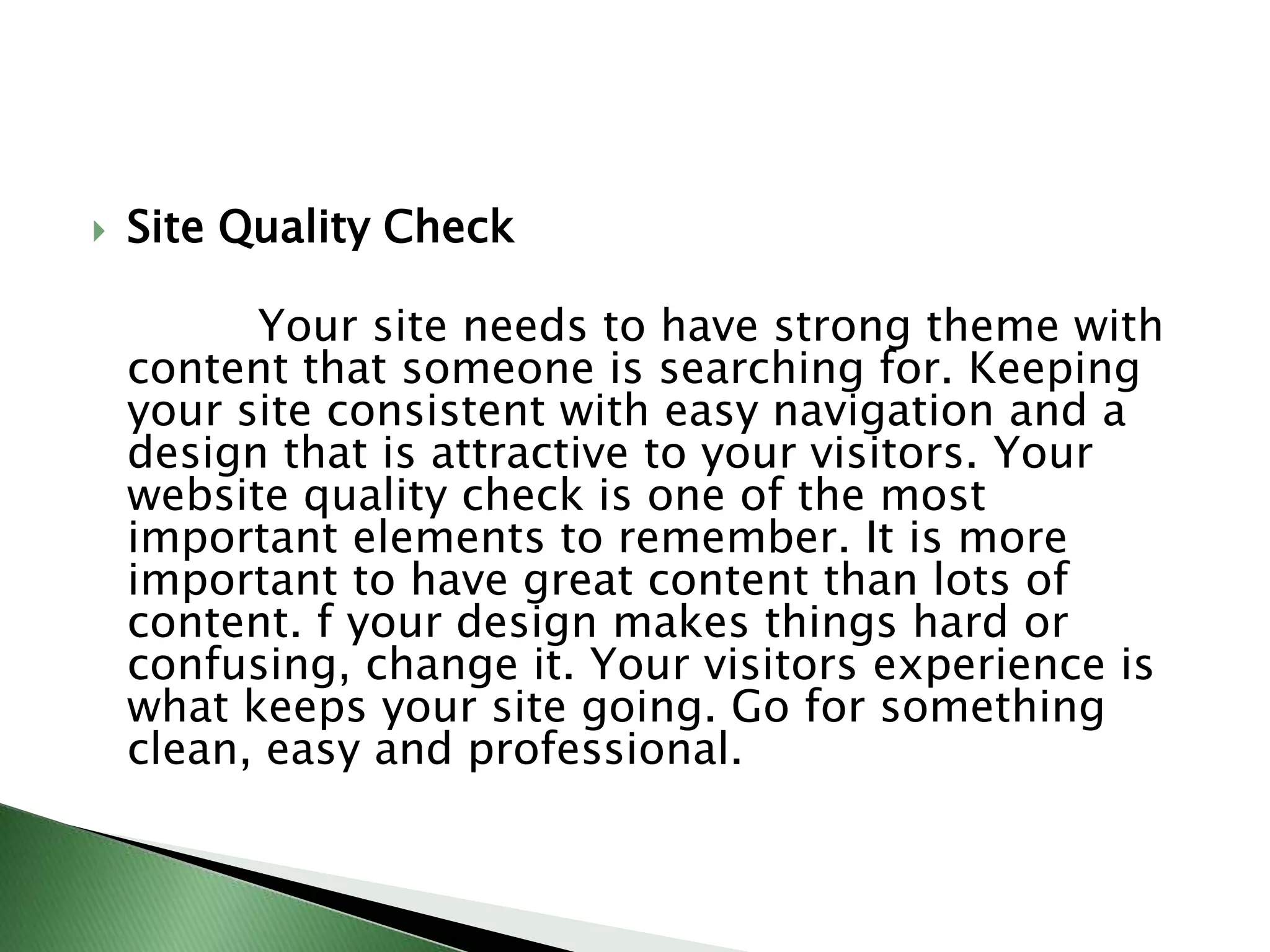 Site Quality Check            Your site needs to have strong theme with content that someone is searching for. Keeping your site consistent with easy navigation and a design that is attractive to your visitors. Your website quality check is one of the most important elements to remember. It is more important to have great content than lots of content. f your design makes things hard or confusing, change it. Your visitors experience is what keeps your site going. Go for something clean, easy and professional.