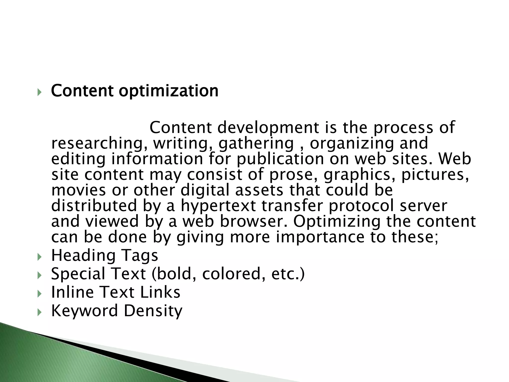 Content optimization                      Content development is the process of researching, writing, gathering , organizing and editing information for publication on web sites. Web site content may consist of prose, graphics, pictures, movies or other digital assets that could be distributed by a hypertext transfer protocol server and viewed by a web browser. Optimizing the content can be done by giving more importance to these;Heading TagsSpecial Text (bold, colored, etc.)Inline Text LinksKeyword Density