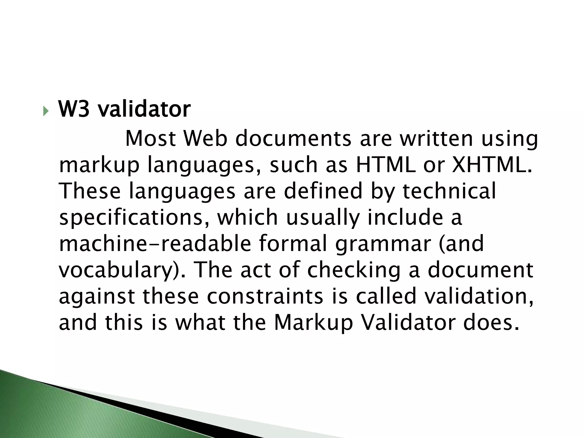 W3 validator            Most Web documents are written using markup languages, such as HTML or XHTML. These languages are defined by technical specifications, which usually include a machine-readable formal grammar (and vocabulary). The act of checking a document against these constraints is called validation, and this is what the Markup Validator does.