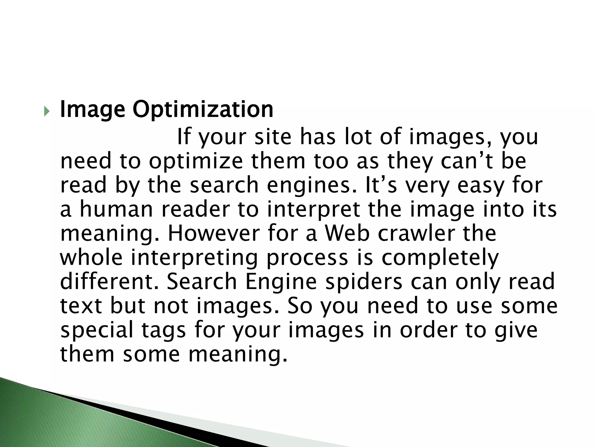 Image Optimization                   If your site has lot of images, you need to optimize them too as they can’t be read by the search engines. It’s very easy for a human reader to interpret the image into its meaning. However for a Web crawler the whole interpreting process is completely different. Search Engine spiders can only read text but not images. So you need to use some special tags for your images in order to give them some meaning.