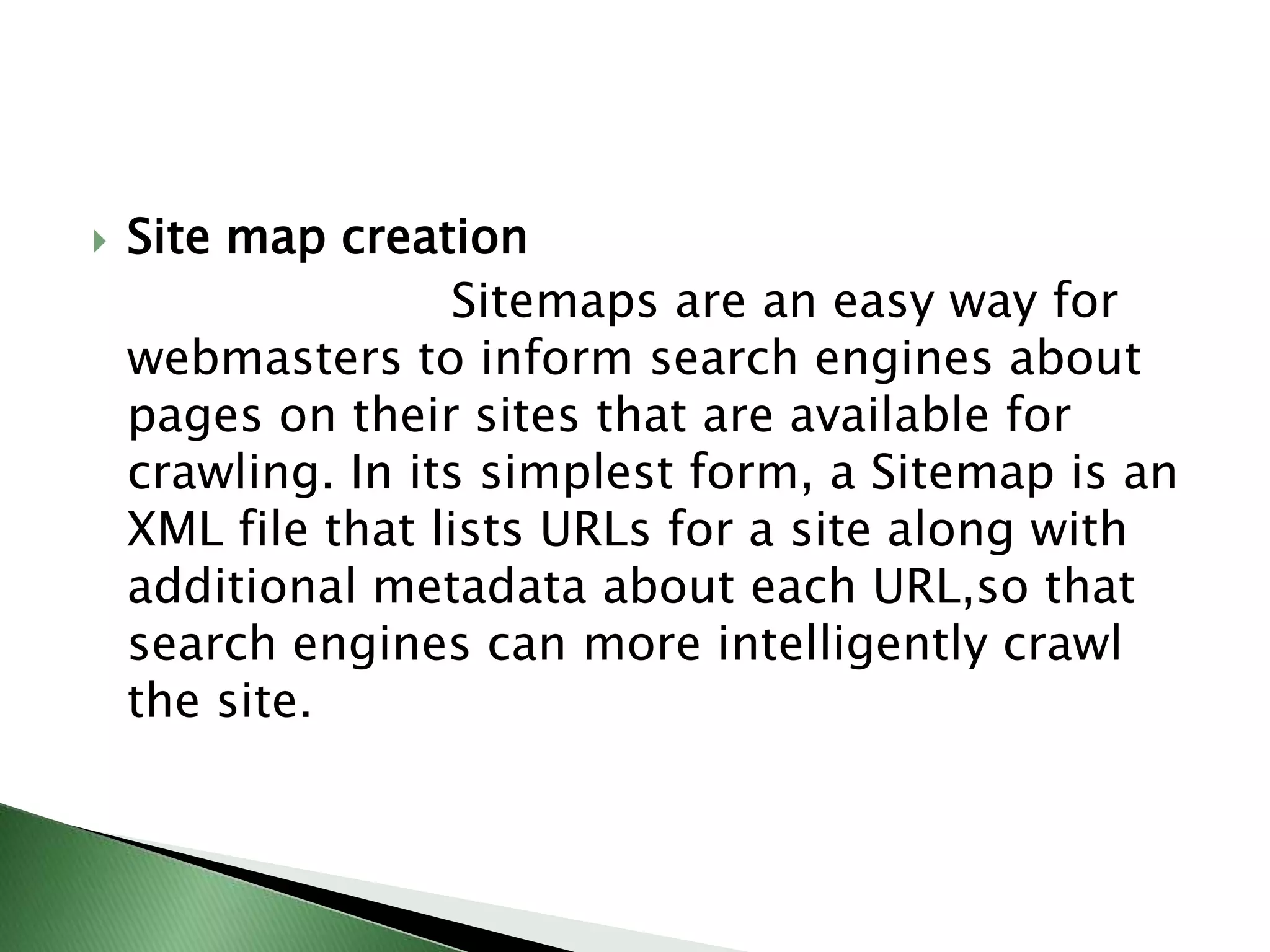 Site map creation                        Sitemaps are an easy way for webmasters to inform search engines about pages on their sites that are available for crawling. In its simplest form, a Sitemap is an XML file that lists URLs for a site along with additional metadata about each URL,so that search engines can more intelligently crawl the site.