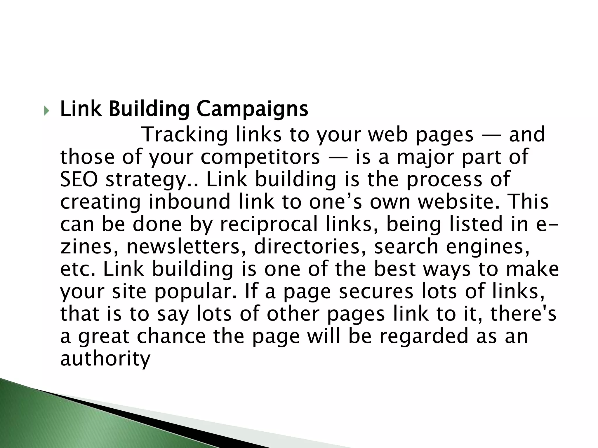 Link Building Campaigns               Tracking links to your web pages — and those of your competitors — is a major part of SEO strategy.. Link building is the process of creating inbound link to one’s own website. This can be done by reciprocal links, being listed in e-zines, newsletters, directories, search engines, etc. Link building is one of the best ways to make your site popular. If a page secures lots of links, that is to say lots of other pages link to it, there's a great chance the page will be regarded as an authority