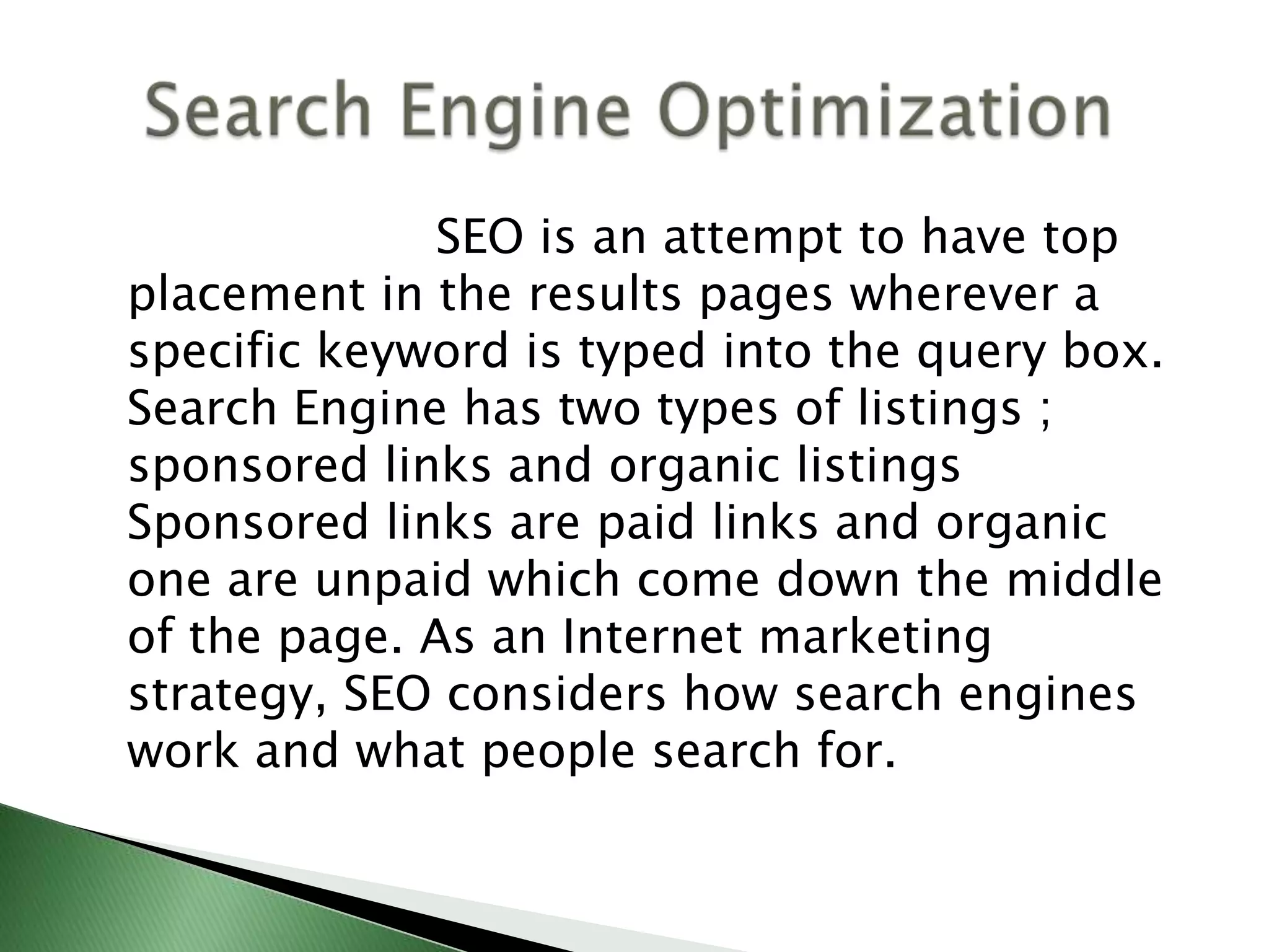                        SEO is an attempt to have top placement in the results pages wherever a specific keyword is typed into the query box. Search Engine has two types of listings ; sponsored links and organic listings Sponsored links are paid links and organic one are unpaid which come down the middle of the page. As an Internet marketing strategy, SEO considers how search engines work and what people search for.    Search Engine Optimization