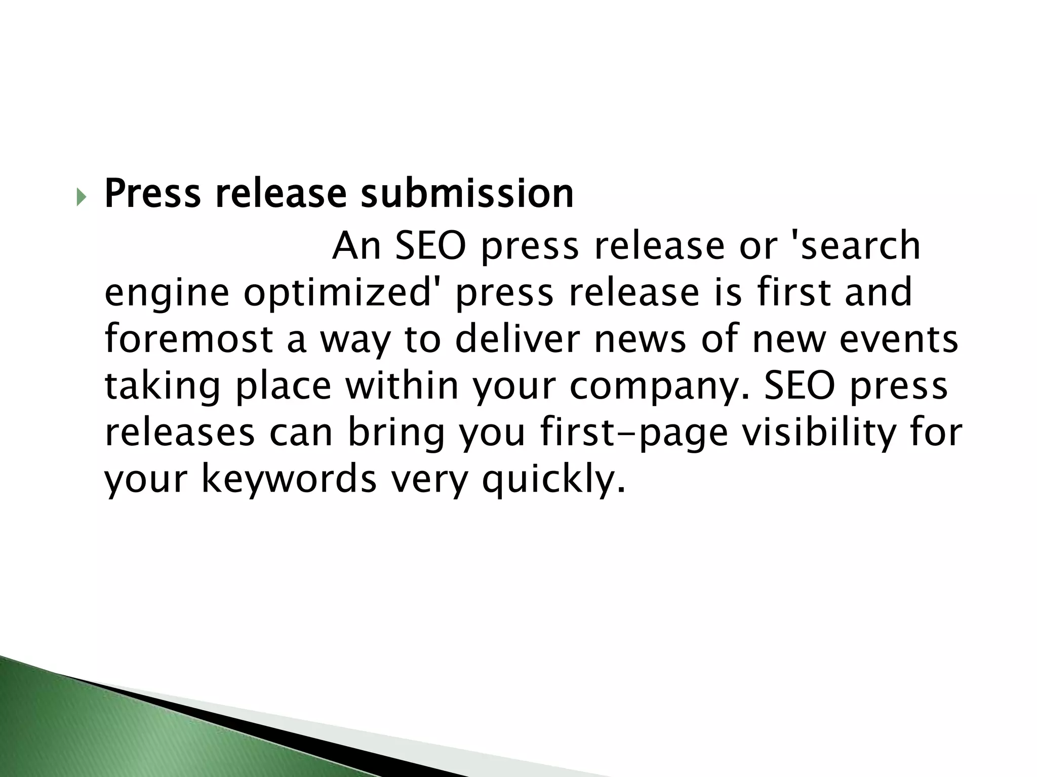 Press release submission                     An SEO press release or 'search engine optimized' press release is first and foremost a way to deliver news of new events taking place within your company. SEO press releases can bring you first-page visibility for your keywords very quickly.