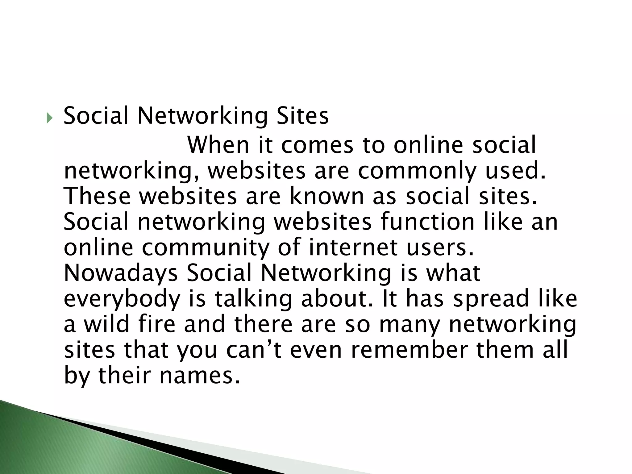 Social Networking Sites                   When it comes to online social networking, websites are commonly used. These websites are known as social sites. Social networking websites function like an online community of internet users. Nowadays Social Networking is what everybody is talking about. It has spread like a wild fire and there are so many networking sites that you can’t even remember them all by their names.