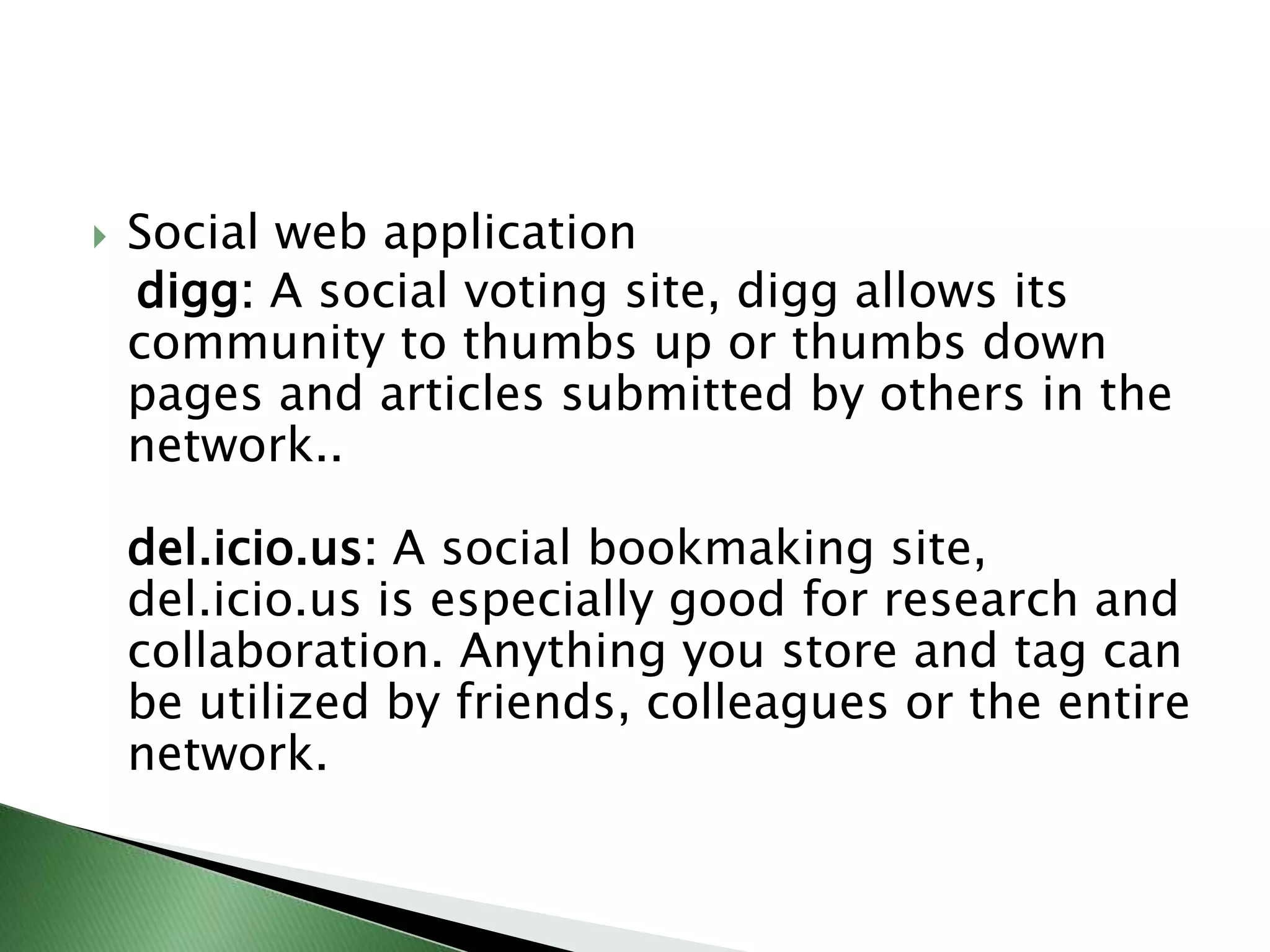 Social web applicationdigg: A social voting site, digg allows its community to thumbs up or thumbs down pages and articles submitted by others in the network.. del.icio.us: A social bookmaking site, del.icio.us is especially good for research and collaboration. Anything you store and tag can be utilized by friends, colleagues or the entire network. 