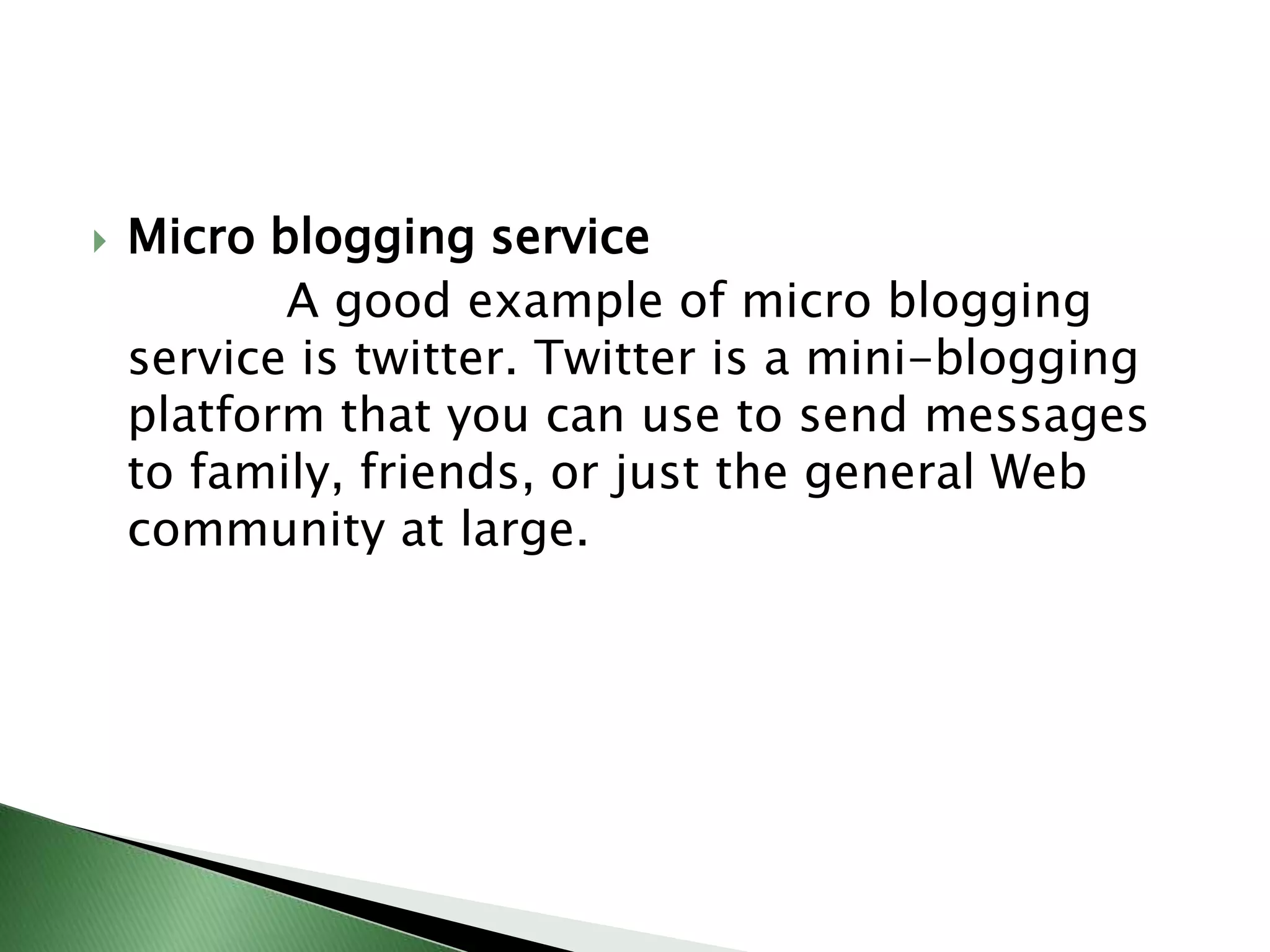 Micro blogging service             A good example of micro blogging service is twitter. Twitter is a mini-blogging platform that you can use to send messages  to family, friends, or just the general Web community at large.