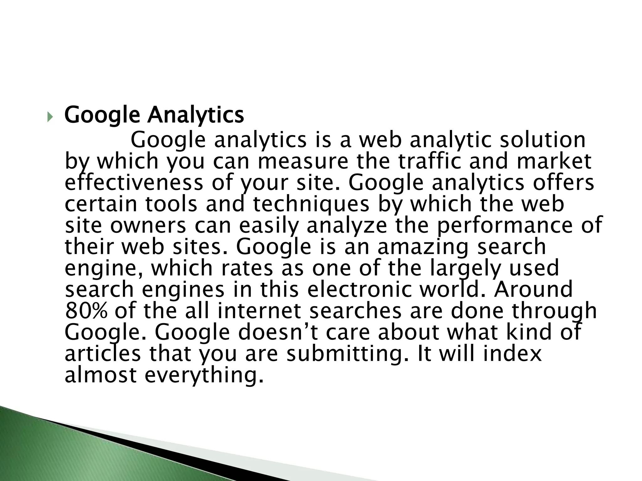 Google Analytics            Google analytics is a web analytic solution by which you can measure the traffic and market effectiveness of your site. Google analytics offers certain tools and techniques by which the web site owners can easily analyze the performance of their web sites. Google is an amazing search engine, which rates as one of the largely used search engines in this electronic world. Around 80% of the all internet searches are done through Google. Google doesn’t care about what kind of articles that you are submitting. It will index almost everything.