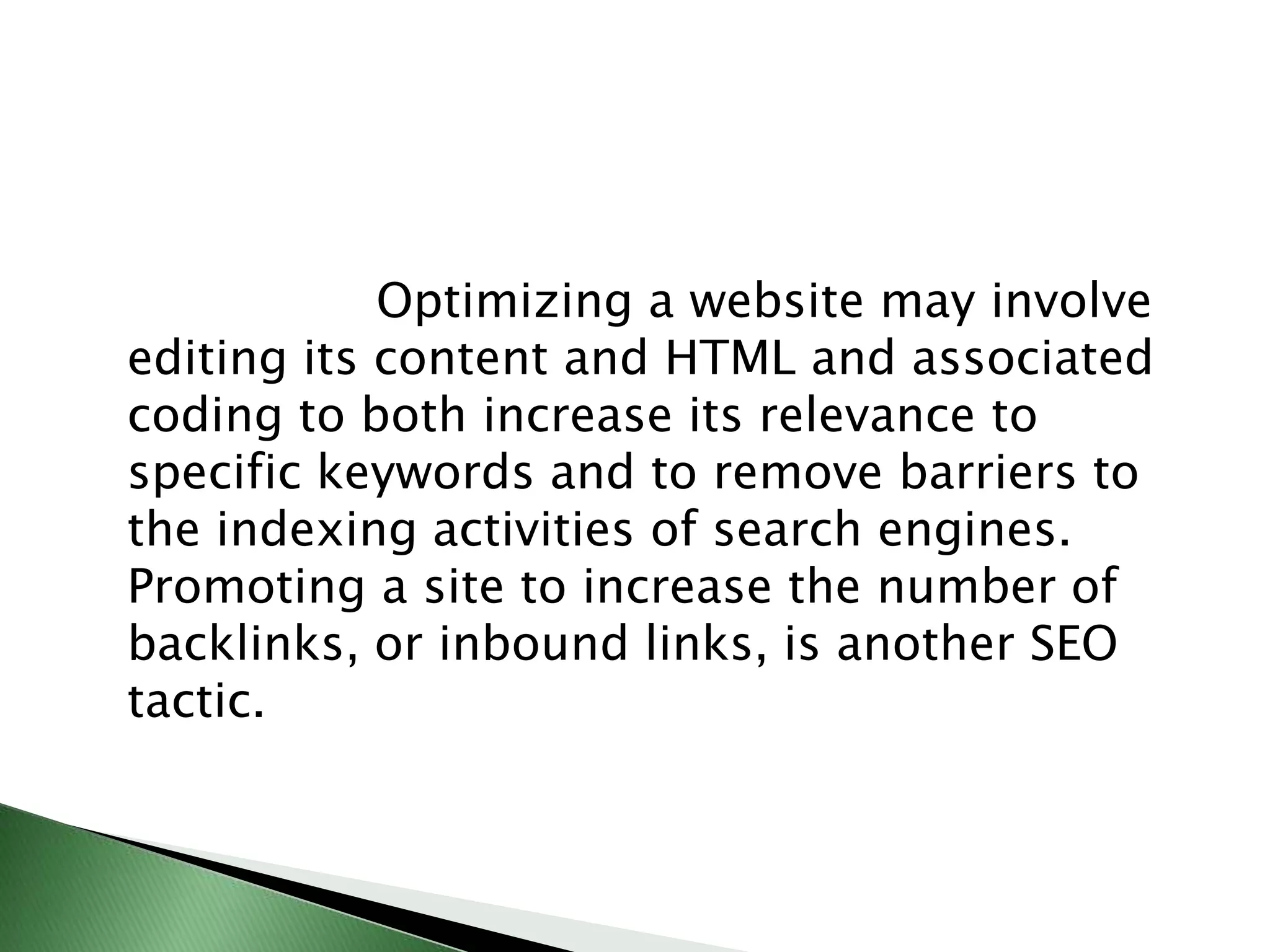                    Optimizing a website may involve editing its content and HTML and associated coding to both increase its relevance to specific keywords and to remove barriers to the indexing activities of search engines. Promoting a site to increase the number of backlinks, or inbound links, is another SEO tactic.