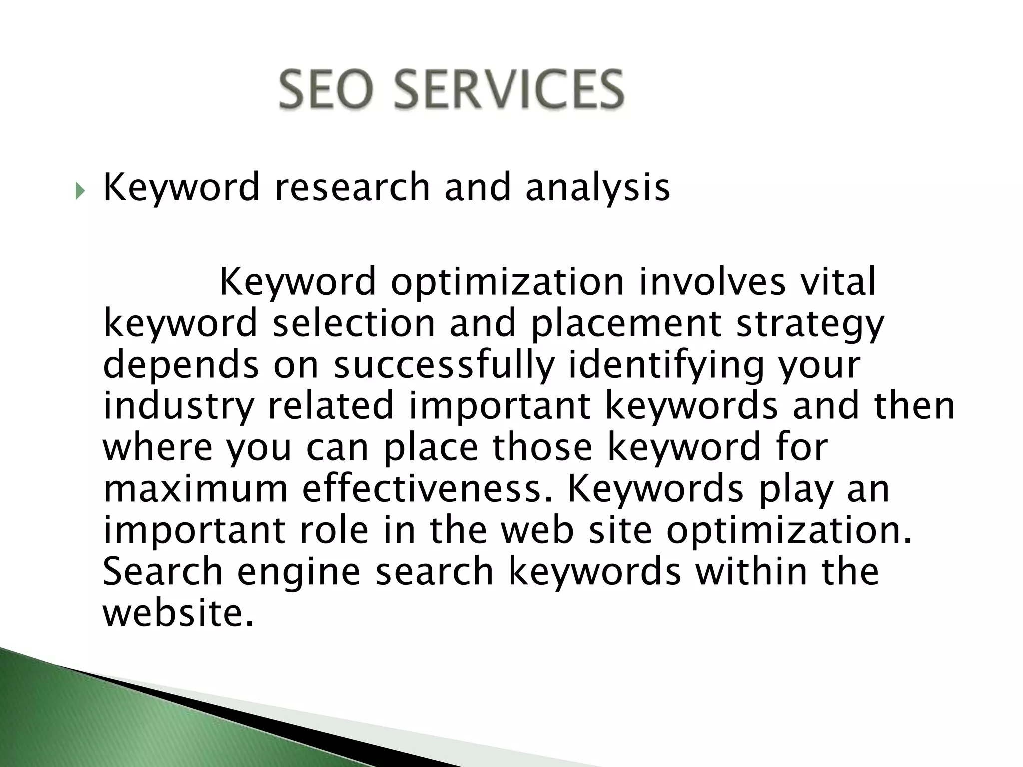 Keyword research and analysis            Keyword optimization involves vital keyword selection and placement strategy depends on successfully identifying your industry related important keywords and then where you can place those keyword for maximum effectiveness. Keywords play an important role in the web site optimization. Search engine search keywords within the website.             SEO SERVICES