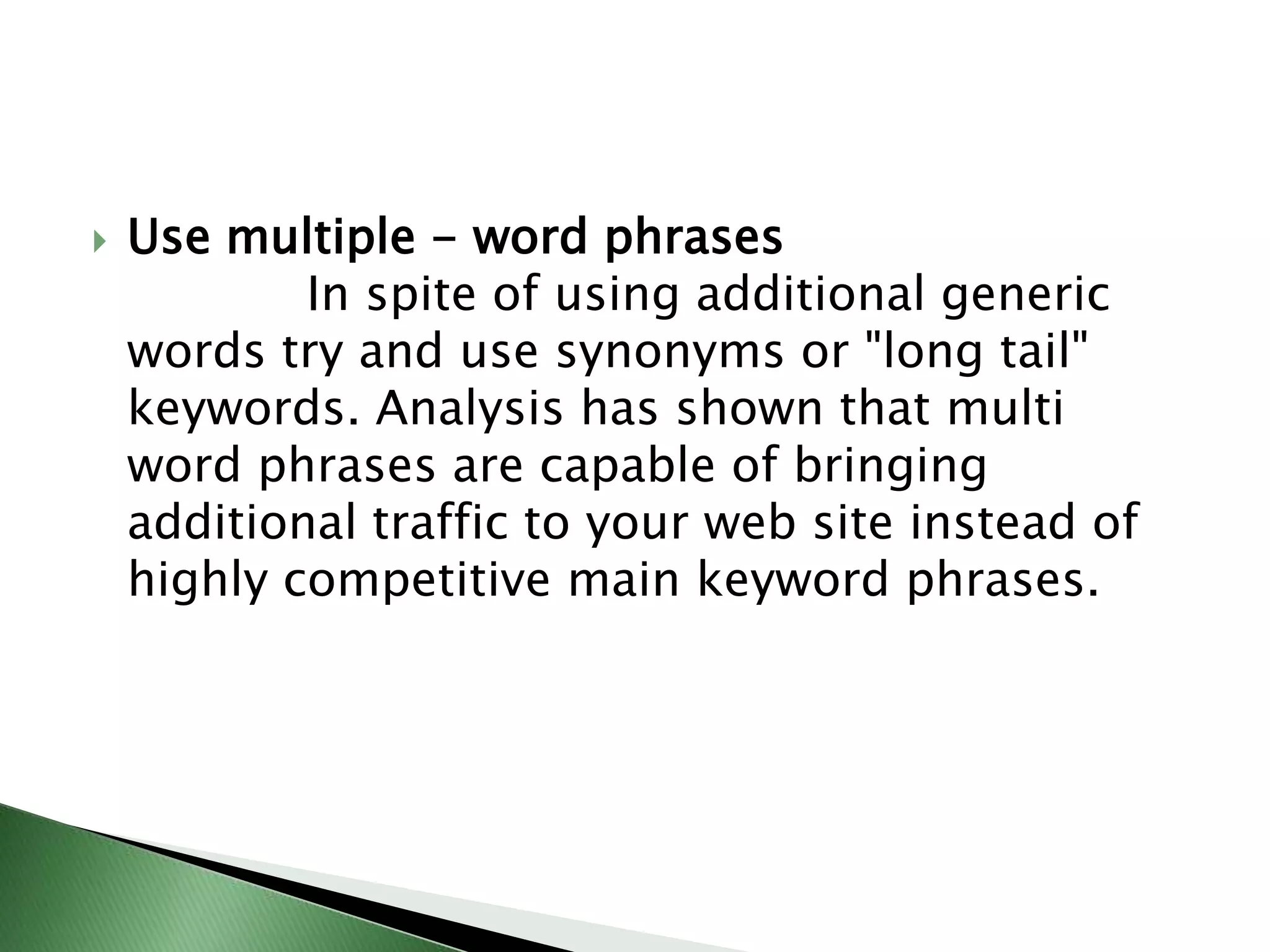 Use multiple - word phrases            In spite of using additional generic words try and use synonyms or "long tail" keywords. Analysis has shown that multi word phrases are capable of bringing additional traffic to your web site instead of highly competitive main keyword phrases.